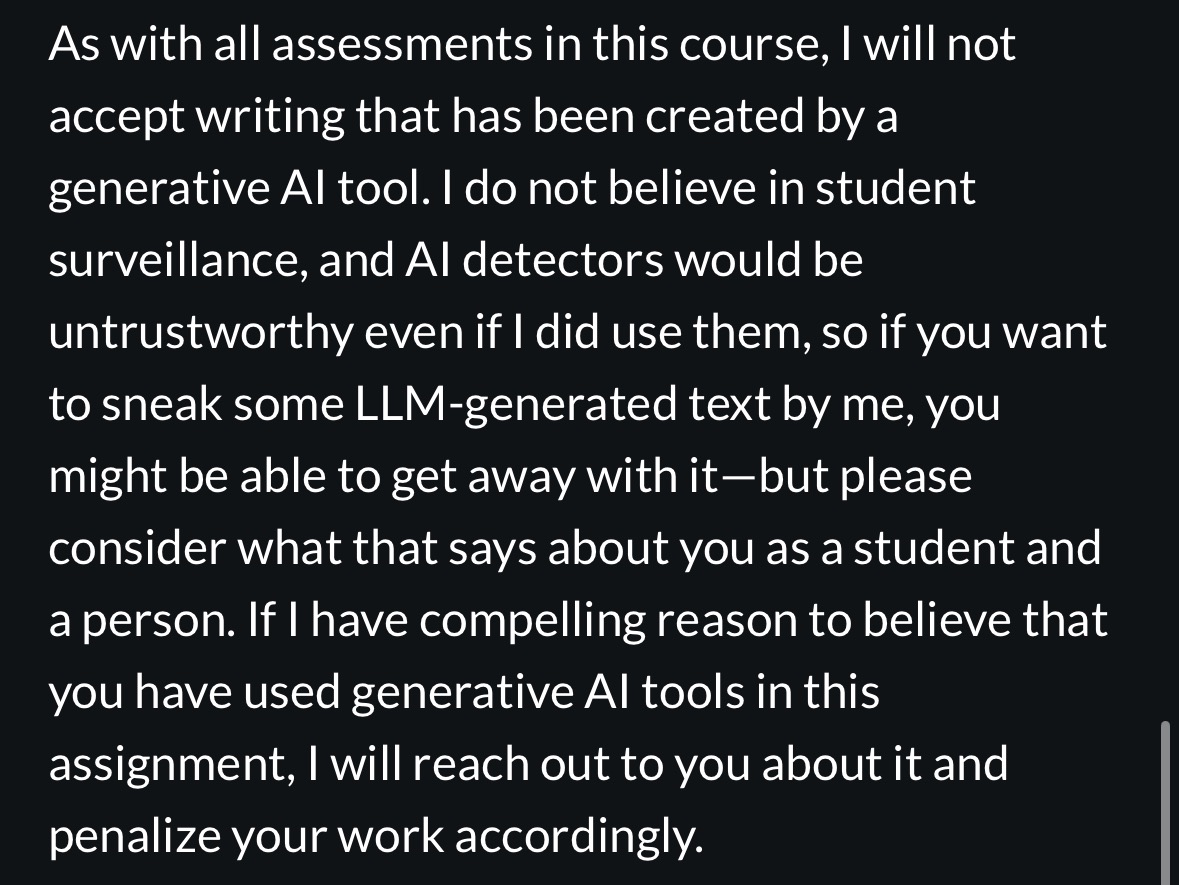 A screenshot of my Canvas course that reads: “As with all assessments in this course, I will not accept writing that has been created by a generative Al tool. I do not believe in student surveillance, and Al detectors would be untrustworthy even if I did use them, so if you want to sneak some LLM-generated text by me, you might be able to get away with it-but please consider what that says about you as a student and a person. If I have compelling reason to believe that you have used generative Al tools in this assignment, I will reach out to you about it and penalize your work accordingly.”