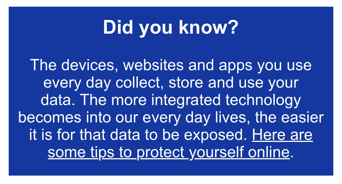 A screenshot from an email, reading: “Did you know?
The devices, websites and apps you use every day collect, store and use your data. The more integrated technology becomes into our every day lives, the easier it is for that data to be exposed. Here are some tips to protect yourself online.”