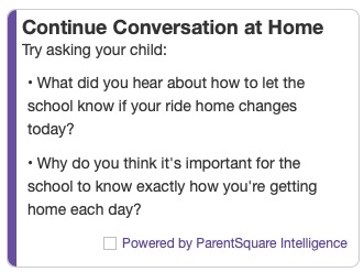 Screenshot of a ParentSquare email reading “Continue Conversation at Home
Try asking your child: What did you hear about how to let the school know if your ride home changes
today? Why do you think it’s important for the chool to know exactly how you’re getting ome each day? Powered by ParentSquare Intelligence”