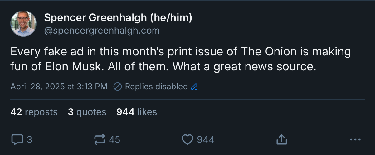 A now-deleted Bluesky post from my account that reads “Every fake ad in this month’s print issue of The Onion is making fun of Elon Musk. All of them. What a great news source.” The post has 3 replies, 42 reposts, 3 quotes, and 944 likes.